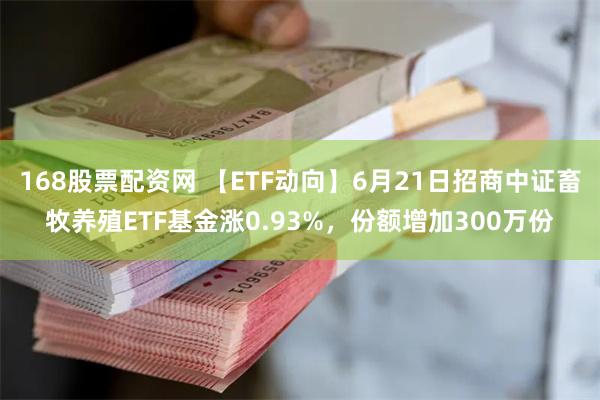 168股票配资网 【ETF动向】6月21日招商中证畜牧养殖ETF基金涨0.93%，份额增加300万份