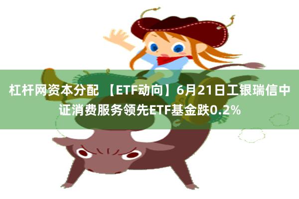 杠杆网资本分配 【ETF动向】6月21日工银瑞信中证消费服务领先ETF基金跌0.2%