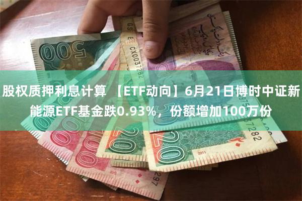 股权质押利息计算 【ETF动向】6月21日博时中证新能源ETF基金跌0.93%，份额增加100万份