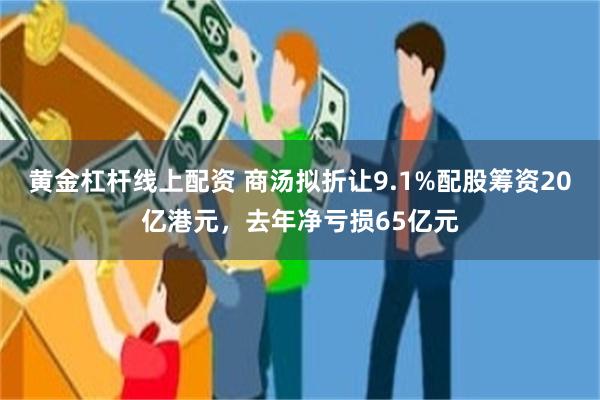 黄金杠杆线上配资 商汤拟折让9.1%配股筹资20亿港元，去年净亏损65亿元