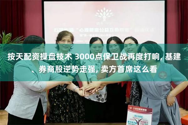 按天配资操盘技术 3000点保卫战再度打响, 基建、券商股逆势走强, 卖方首席这么看