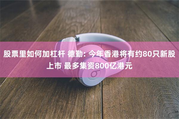 股票里如何加杠杆 德勤: 今年香港将有约80只新股上市 最多集资800亿港元