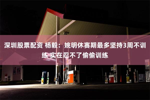 深圳股票配资 杨毅：姚明休赛期最多坚持3周不训练 实在忍不了偷偷训练