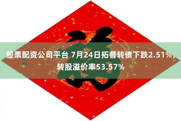 股票配资公司平台 7月24日拓普转债下跌2.51%，转股溢价率53.57%