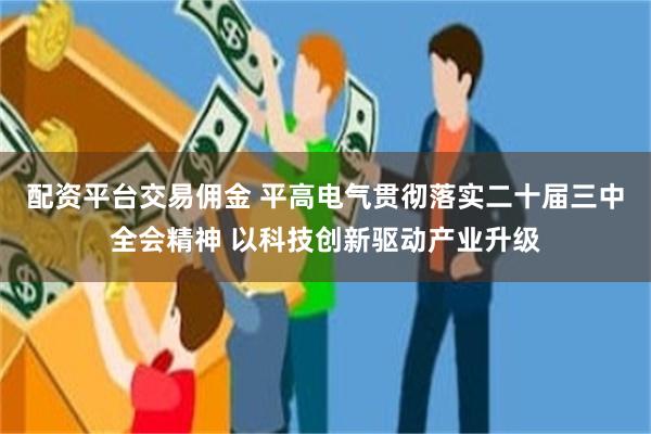 配资平台交易佣金 平高电气贯彻落实二十届三中全会精神 以科技创新驱动产业升级