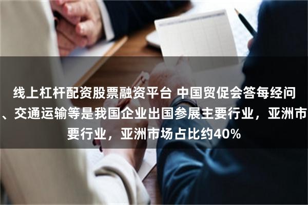 线上杠杆配资股票融资平台 中国贸促会答每经问：机械、纺织、交通运输等是我国企业出国参展主要行业，亚洲市场占比约40%