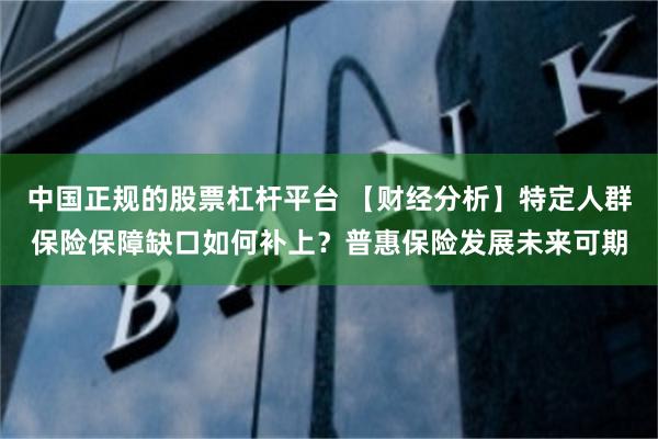 中国正规的股票杠杆平台 【财经分析】特定人群保险保障缺口如何补上？普惠保险发展未来可期