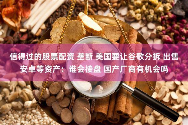 信得过的股票配资 垄断 美国要让谷歌分拆 出售安卓等资产：谁会接盘 国产厂商有机会吗