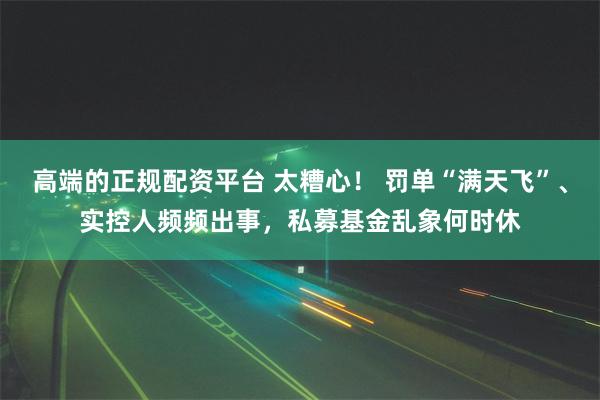 高端的正规配资平台 太糟心！ 罚单“满天飞”、实控人频频出事，私募基金乱象何时休