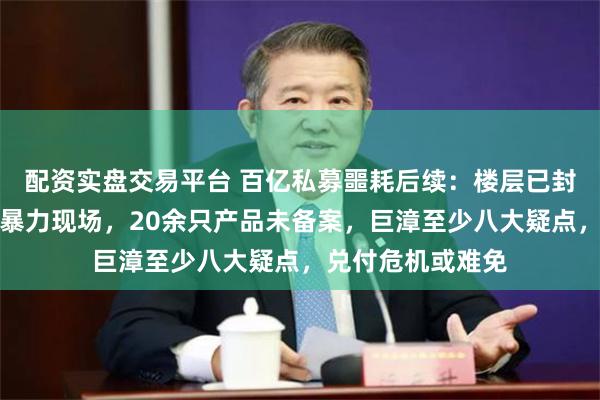 配资实盘交易平台 百亿私募噩耗后续：楼层已封，大厦职员讲述暴力现场，20余只产品未备案，巨漳至少八大疑点，兑付危机或难免