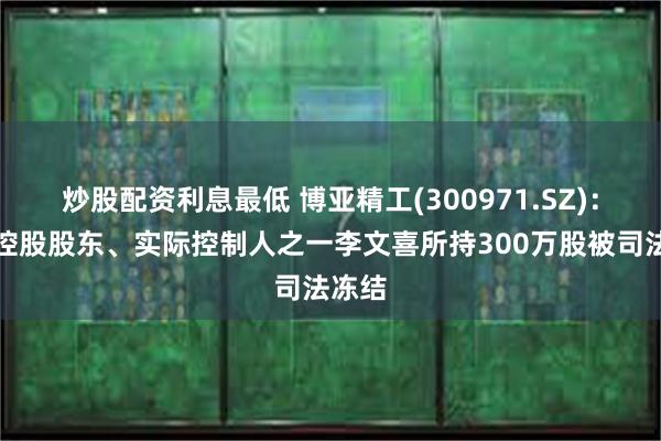 炒股配资利息最低 博亚精工(300971.SZ)：公司控股股东、实际控制人之一李文喜所持300万股被司法冻结