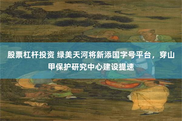 股票杠杆投资 绿美天河将新添国字号平台，穿山甲保护研究中心建设提速