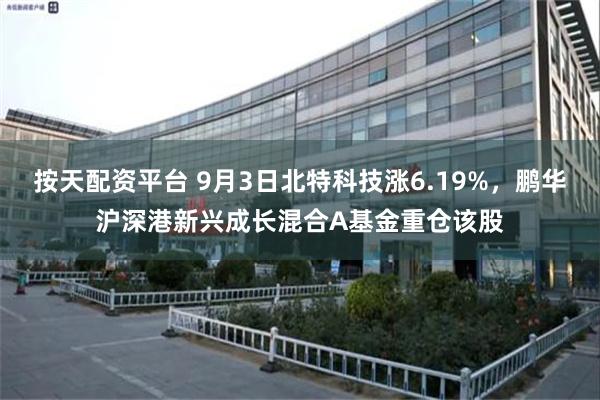 按天配资平台 9月3日北特科技涨6.19%，鹏华沪深港新兴成长混合A基金重仓该股