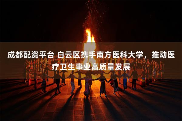 成都配资平台 白云区携手南方医科大学，推动医疗卫生事业高质量发展