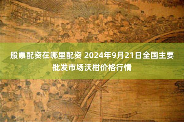 股票配资在哪里配资 2024年9月21日全国主要批发市场沃柑价格行情