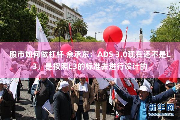 股市如何做杠杆 余承东：ADS 3.0现在还不是L3，是按照L3的标准去进行设计的