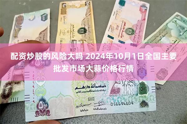 配资炒股的风险大吗 2024年10月1日全国主要批发市场大蒜价格行情