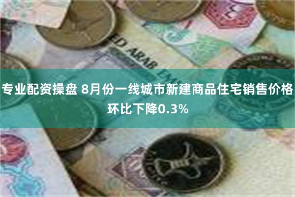 专业配资操盘 8月份一线城市新建商品住宅销售价格环比下降0.3%