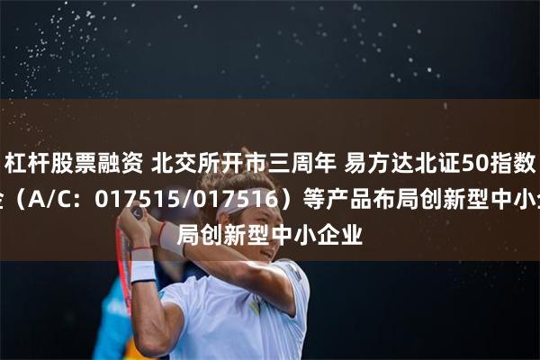 杠杆股票融资 北交所开市三周年 易方达北证50指数基金（A/C：017515/017516）等产品布局创新型中小企业