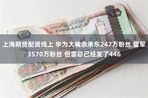 上海期货配资线上 华为大嘴余承东247万粉丝 雷军3570万粉丝 但雷总已经发了446