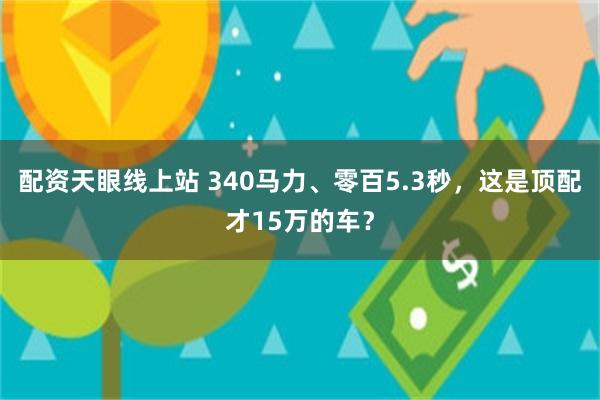 配资天眼线上站 340马力、零百5.3秒，这是顶配才15万的车？