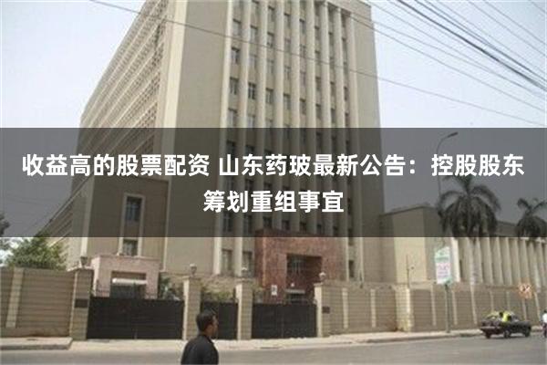 收益高的股票配资 山东药玻最新公告：控股股东筹划重组事宜