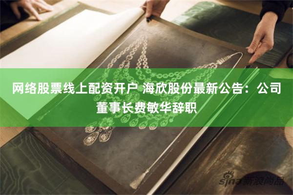 网络股票线上配资开户 海欣股份最新公告：公司董事长费敏华辞职