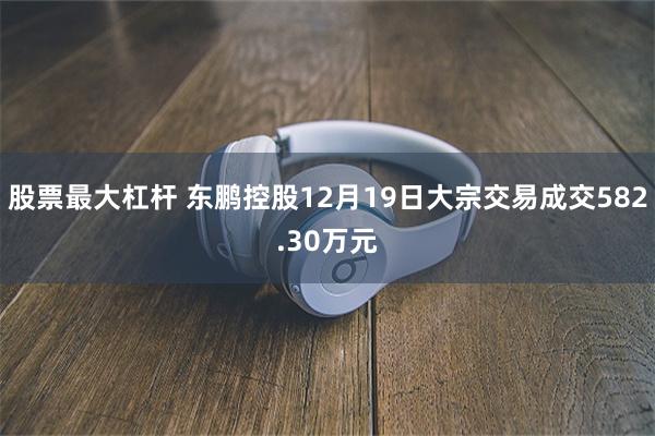 股票最大杠杆 东鹏控股12月19日大宗交易成交582.30万元