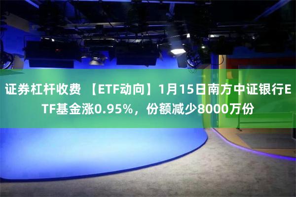 证券杠杆收费 【ETF动向】1月15日南方中证银行ETF基金涨0.95%，份额减少8000万份