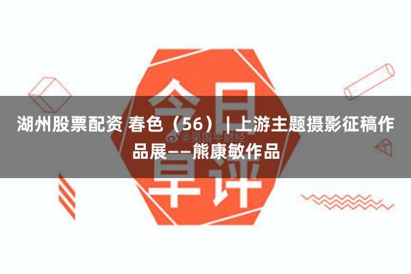 湖州股票配资 春色（56） | 上游主题摄影征稿作品展——熊康敏作品