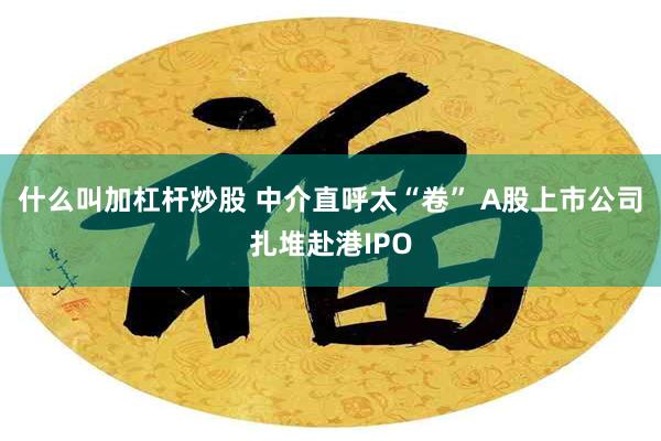 什么叫加杠杆炒股 中介直呼太“卷” A股上市公司扎堆赴港IPO