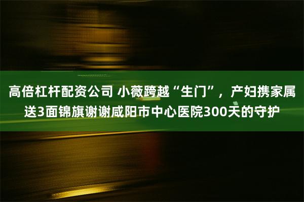 高倍杠杆配资公司 小薇跨越“生门”，产妇携家属送3面锦旗谢谢咸阳市中心医院300天的守护