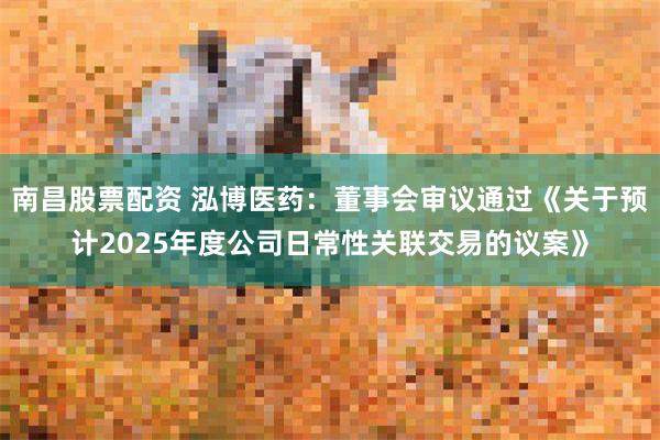 南昌股票配资 泓博医药：董事会审议通过《关于预计2025年度公司日常性关联交易的议案》