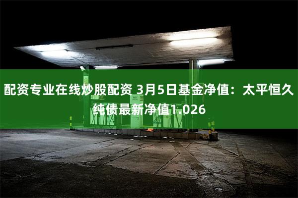 配资专业在线炒股配资 3月5日基金净值：太平恒久纯债最新净值1.026