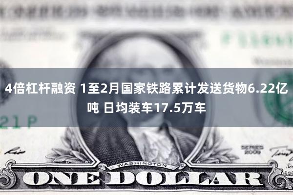 4倍杠杆融资 1至2月国家铁路累计发送货物6.22亿吨 日均装车17.5万车