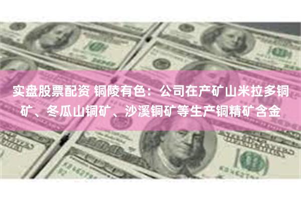 实盘股票配资 铜陵有色：公司在产矿山米拉多铜矿、冬瓜山铜矿、沙溪铜矿等生产铜精矿含金