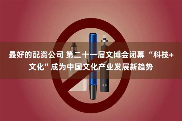 最好的配资公司 第二十一届文博会闭幕 “科技+文化”成为中国文化产业发展新趋势