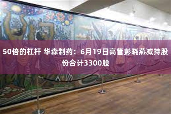 50倍的杠杆 华森制药：6月19日高管彭晓燕减持股份合计3300股