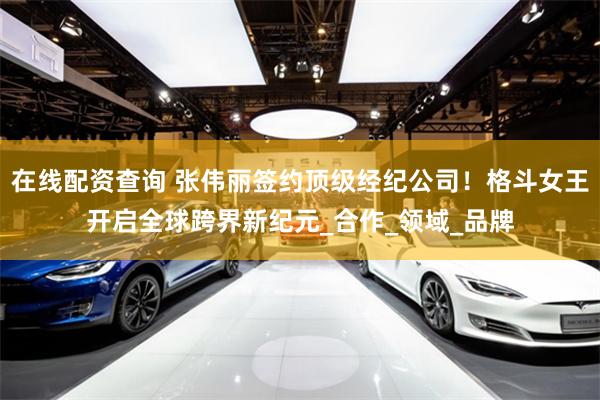 在线配资查询 张伟丽签约顶级经纪公司！格斗女王开启全球跨界新纪元_合作_领域_品牌